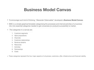Business Model Canvas
• To encourage such kind of thinking, “Alexander Osterwalder” developed a Business Model Canvas.
• BMC is a simple graphical template categorising the processes and internal activities of a business
into nine essential categories needed to get a business (or product) successfully to market.

• The categories in a canvas are:

1. Customer segments

2. Value propositions

3. Channels

4. Customer relationships

5. Revenue streams

6. Resources

7. Activities

8. Partnerships

9. Costs

• These categories represent the four major aspects of a business; customers, oﬀer, infrastructure and ﬁnancial viability. 
 