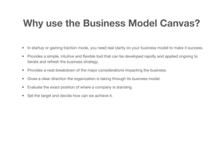 Why use the Business Model Canvas?
• In startup or gaining traction mode, you need real clarity on your business model to make it success. 

• Provides a simple, intuitive and ﬂexible tool that can be developed rapidly and applied ongoing to
iterate and refresh the business strategy.
• Provides a neat breakdown of the major considerations impacting the business.

• Gives a clear direction the organization is taking through its business model.

• Evaluate the exact position of where a company is standing. 

• Set the target and decide how can we achieve it.
 
