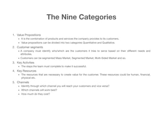 The Nine Categories
1. Value Propositions

• It is the combination of products and services the company provides to its customers. 

• Value propositions can be divided into two categories Quantitative and Qualitative.

2. Customer segments 

• A company must identify who/which are the customers it tries to serve based on their diﬀerent needs and
attributes.

• Customers can be segmented Mass Market, Segmented Market, Multi-Sided Market and so.

3. Key Activities 

• The steps the team must complete to make it successful.

4. Key Resources 

• The resources that are necessary to create value for the customer. These resources could be human, ﬁnancial,
physical etc.

5. Channels 

• Identify through which channel you will reach your customers and vice versa?

• Which channels will work best? 

• How much do they cost?
 