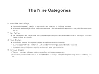 The Nine Categories
6. Customer Relationships 

• Company must select the kind of relationship it will have with its customer segment.

• Customer Relationships can be Personal Assistance, Dedicated Personal Assistance, Self-Service,Communities
and so

7. Key Partners 

• Key partnerships are the network of suppliers and partners who complement each other in helping the company
create its value proposition.

8. Cost structure 

• This deﬁnes the cost of running a business according to a particular model. 

• Businesses can either be cost driven i.e. focused on minimizing investment into the business

• Or value driven i.e. focused on providing maximum value to the customer.

9. Revenue Streams 

• The way a company follows to make revenue from each customer segment. 

• Several ways includes Usage Fee, Subscription Fees, Lending/Leasing/Renting Brokerage Fees, Advertising and
so.
 