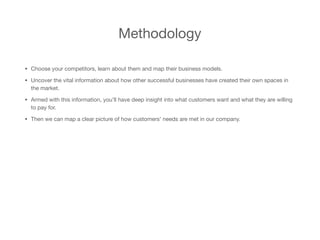 Methodology
• Choose your competitors, learn about them and map their business models. 

• Uncover the vital information about how other successful businesses have created their own spaces in
the market.

• Armed with this information, you’ll have deep insight into what customers want and what they are willing
to pay for. 

• Then we can map a clear picture of how customers’ needs are met in our company.
 