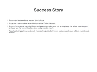 Success Story
• The biggest Business Model success story is Apple.

• Apple was a game changer when it introduced the iPod to the world. 

• Through iTunes, Apple integrated device, software and an online store into an experience that set the music industry
on its ear and that competitors have been hard pressed to match.

• Apple has lasting partnerships through the deals it negotiated with music producers so it could sell their music through
its store.

 