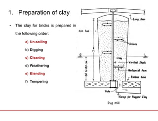 1. Preparation of clay
• The clay for bricks is prepared in
the following order:
a) Un-soiling
b) Digging
c) Cleaning
d) Weathering
e) Blending) g
f) Tempering
 