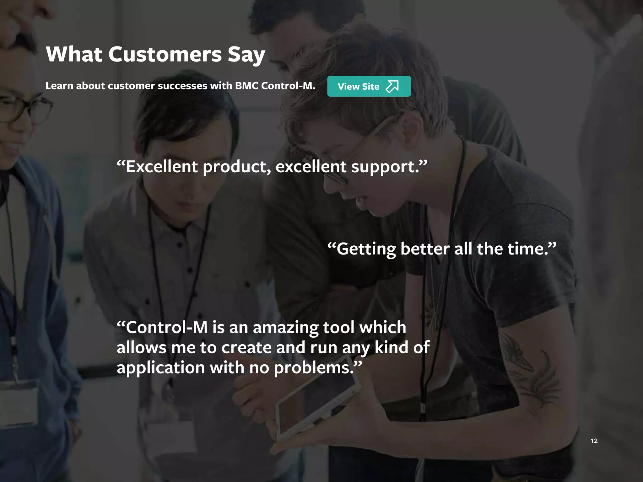 12
“Excellent product, excellent support.”
“Getting better all the time.”
“Control-M is an amazing tool which
allows me to create and run any kind of
application with no problems.”
What Customers Say
Learn about customer successes with BMC Control-M.
 
