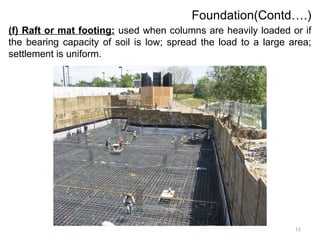 11
Foundation(Contd….)
(f) Raft or mat footing: used when columns are heavily loaded or if
the bearing capacity of soil is low; spread the load to a large area;
settlement is uniform.
 