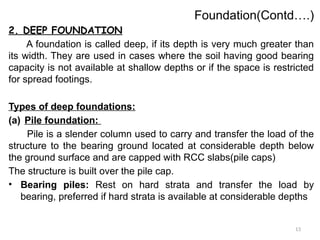 13
Foundation(Contd….)
2. DEEP FOUNDATION
A foundation is called deep, if its depth is very much greater than
its width. They are used in cases where the soil having good bearing
capacity is not available at shallow depths or if the space is restricted
for spread footings.
Types of deep foundations:
(a) Pile foundation:
Pile is a slender column used to carry and transfer the load of the
structure to the bearing ground located at considerable depth below
the ground surface and are capped with RCC slabs(pile caps)
The structure is built over the pile cap.
• Bearing piles: Rest on hard strata and transfer the load by
bearing, preferred if hard strata is available at considerable depths
 