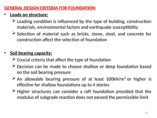 20
GENERAL DESIGN CRITERIA FOR FOUNDATION
• Loads on structure:
 Loading condition is influenced by the type of building, construction
materials, environmental factors and earthquake susceptibility
 Selection of material such as bricks, stone, steel, and concrete for
construction affect the selection of foundation
• Soil bearing capacity:
 Crucial criteria that affect the type of foundation
 Decision can be made to choose shallow or deep foundation based
on the soil bearing pressure
 An allowable bearing pressure of at least 100kN/m² or higher is
effective for shallow foundations up to 4 stories
 Higher structures can consider a raft foundation provided that the
modulus of subgrade reaction does not exceed the permissible limit
 