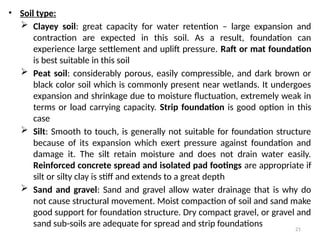 21
• Soil type:
 Clayey soil: great capacity for water retention – large expansion and
contraction are expected in this soil. As a result, foundation can
experience large settlement and uplift pressure. Raft or mat foundation
is best suitable in this soil
 Peat soil: considerably porous, easily compressible, and dark brown or
black color soil which is commonly present near wetlands. It undergoes
expansion and shrinkage due to moisture fluctuation, extremely weak in
terms or load carrying capacity. Strip foundation is good option in this
case
 Silt: Smooth to touch, is generally not suitable for foundation structure
because of its expansion which exert pressure against foundation and
damage it. The silt retain moisture and does not drain water easily.
Reinforced concrete spread and isolated pad footings are appropriate if
silt or silty clay is stiff and extends to a great depth
 Sand and gravel: Sand and gravel allow water drainage that is why do
not cause structural movement. Moist compaction of soil and sand make
good support for foundation structure. Dry compact gravel, or gravel and
sand sub-soils are adequate for spread and strip foundations
 