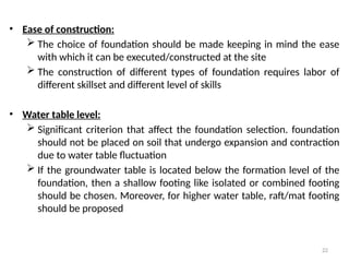 22
• Ease of construction:
 The choice of foundation should be made keeping in mind the ease
with which it can be executed/constructed at the site
 The construction of different types of foundation requires labor of
different skillset and different level of skills
• Water table level:
 Significant criterion that affect the foundation selection. foundation
should not be placed on soil that undergo expansion and contraction
due to water table fluctuation
 If the groundwater table is located below the formation level of the
foundation, then a shallow footing like isolated or combined footing
should be chosen. Moreover, for higher water table, raft/mat footing
should be proposed
 