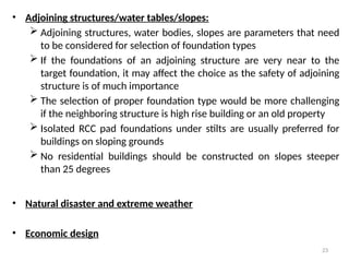 23
• Adjoining structures/water tables/slopes:
 Adjoining structures, water bodies, slopes are parameters that need
to be considered for selection of foundation types
 If the foundations of an adjoining structure are very near to the
target foundation, it may affect the choice as the safety of adjoining
structure is of much importance
 The selection of proper foundation type would be more challenging
if the neighboring structure is high rise building or an old property
 Isolated RCC pad foundations under stilts are usually preferred for
buildings on sloping grounds
 No residential buildings should be constructed on slopes steeper
than 25 degrees
• Natural disaster and extreme weather
• Economic design
 