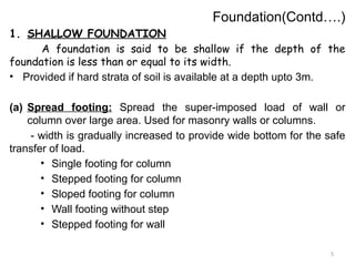 5
Foundation(Contd….)
1. SHALLOW FOUNDATION
A foundation is said to be shallow if the depth of the
foundation is less than or equal to its width.
• Provided if hard strata of soil is available at a depth upto 3m.
(a) Spread footing: Spread the super-imposed load of wall or
column over large area. Used for masonry walls or columns.
- width is gradually increased to provide wide bottom for the safe
transfer of load.
• Single footing for column
• Stepped footing for column
• Sloped footing for column
• Wall footing without step
• Stepped footing for wall
 