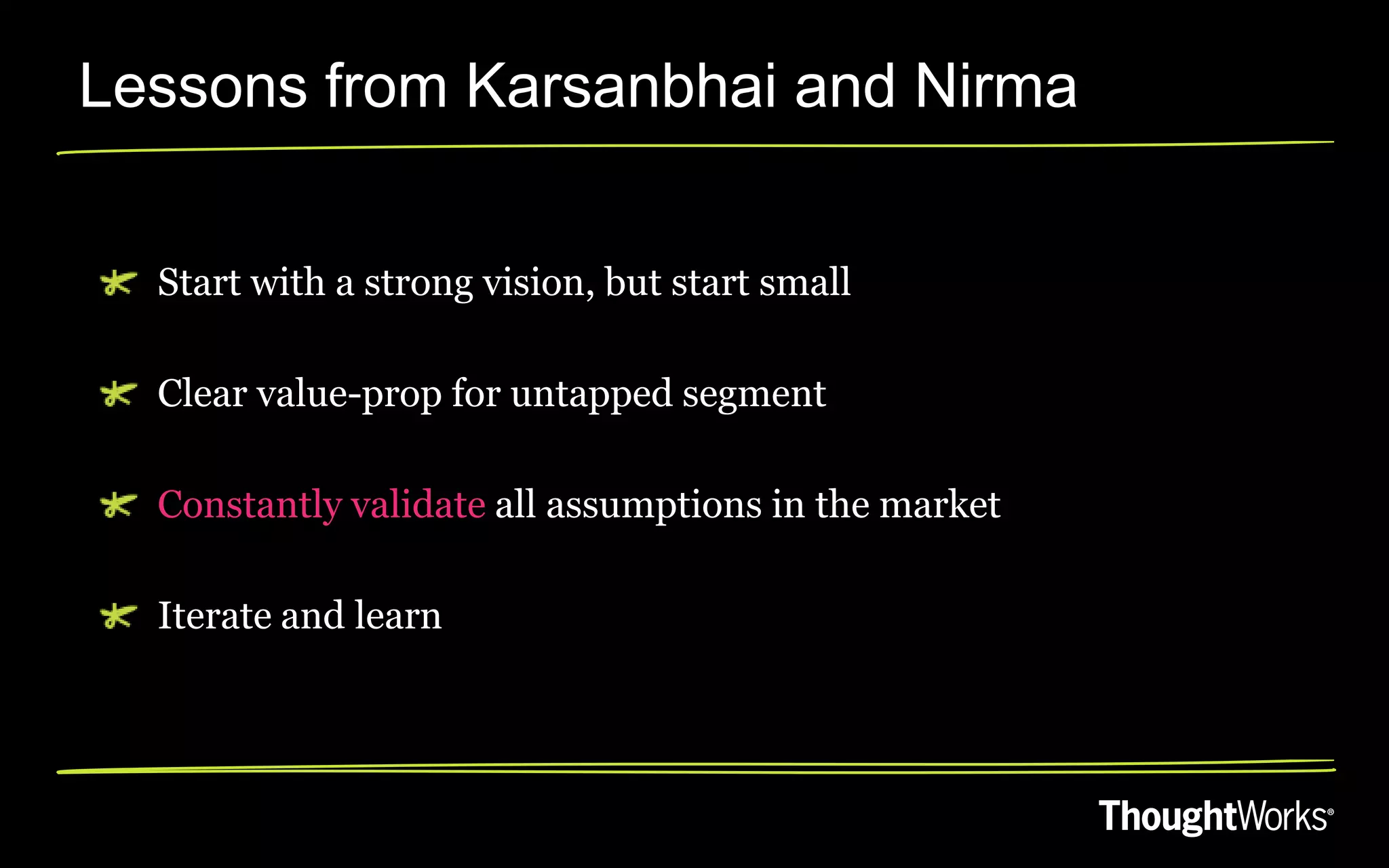 Lessons from Karsanbhai and Nirma


  Start with a strong vision, but start small

  Clear value-prop for untapped segment

  Constantly validate all assumptions in the market

  Iterate and learn
 