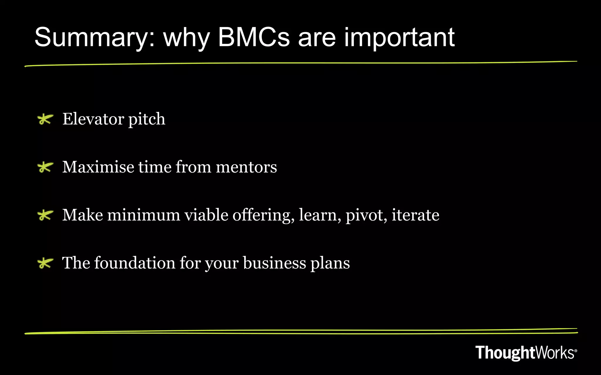 Summary: why BMCs are important

  Elevator pitch

  Maximise time from mentors

  Make minimum viable offering, learn, pivot, iterate

  The foundation for your business plans
 