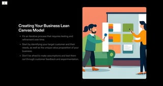 CreatingYourBusiness Lean
Canvas Model
It's an iterative process that requires testing and
refinement over time.
Start by identifying your target customer and their
needs, as well as the unique value proposition of your
business.
Don't be afraid to make assumptions and test them
out through customer feedback and experimentation.
•
•
•
 