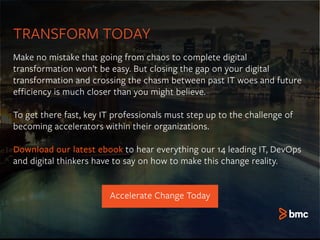 TRANSFORM TODAY
Accelerate Change Today
Make no mistake that going from chaos to complete digital
transformation won’t be easy. But closing the gap on your digital
transformation and crossing the chasm between past IT woes and future
efficiency is much closer than you might believe.
To get there fast, key IT professionals must step up to the challenge of
becoming accelerators within their organizations.
Download our latest ebook to hear everything our 14 leading IT, DevOps
and digital thinkers have to say on how to make this change reality.
 