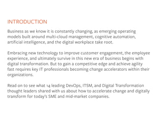 INTRODUCTION
Business as we know it is constantly changing, as emerging operating
models built around multi-cloud management, cognitive automation,
artificial intelligence, and the digital workplace take root.
Embracing new technology to improve customer engagement, the employee
experience, and ultimately survive in this new era of business begins with
digital transformation. But to gain a competitive edge and achieve agility
fast requires key IT professionals becoming change accelerators within their
organizations.
Read on to see what 14 leading DevOps, ITSM, and Digital Transformation
thought leaders shared with us about how to accelerate change and digitally
transform for today’s SME and mid-market companies.
 