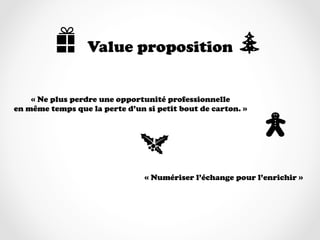 Value proposition


    « Ne plus perdre une opportunité professionnelle
en même temps que la perte d’un si petit bout de carton. »




                                « Numériser l’échange pour l’enrichir »
 