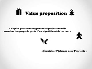 Value proposition


    « Ne plus perdre une opportunité professionnelle
en même temps que la perte d’un si petit bout de carton. »




                                « Numériser l’échange pour l’enrichir »
 