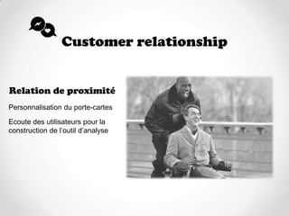 Customer relationship


Relation de proximité
Personnalisation du porte-cartes

Ecoute des utilisateurs pour la
construction de l’outil d’analyse
 