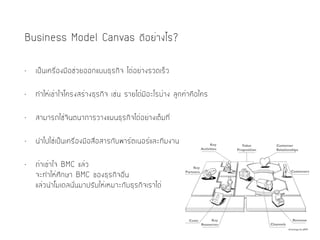 Business Model Canvas ดีอย่างไร?
• เป็นเครื่องมือช่วยออกแบบธุรกิจ ได้อย่างรวดเร็ว
• ทำให้เข้าใจโครงสร้างธุรกิจ เช่น รายได้มีอะไรบ้าง ลูกค้าคือใคร
• สามารถใช้จินตนาการวางแผนธุรกิจได้อย่างเต็มที่
• นำไปใช้เป็นเครื่องมือสื่อสารกับพาร์ตเนอร์และทีมงาน
• ถ้าเข้าใจ BMC แล้ว 
จะทำให้ศึกษา BMC ของธุรกิจอื่น 
แล้วนำโมเดลนั้นมาปรับให้เหมาะกับธุรกิจเราได้
 
