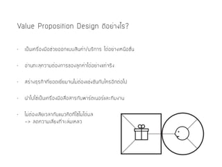 Value Proposition Design ดีอย่างไร?
• เป็นเครื่องมือช่วยออกแบบสินค้า/บริการ ได้อย่างเหนือชั้น
• อ่านทะลุความต้องการของลูกค้าได้อย่างแท้จริง
• สร้างธุรกิจที่ยอดเยี่ยมจนไม่ต้องแข่งขันกับใครอีกต่อไป
• นำไปใช้เป็นเครื่องมือสื่อสารกับพาร์ตเนอร์และทีมงาน
• ไม่ต้องเสียเวลากับแนวคิดที่ใช้ไม่ได้ผล 
-> ลดความเสี่ยงที่จะล้มเหลว
 