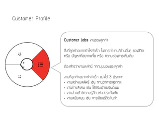 Customer Profile
Customer Jobs งานของลูกค้า
สิ่งที่ลูกค้าอยากทำให้สำเร็จ ในการทำงาน/ด้านอื่นๆ ของชีวิต
หรือ ปัญหาที่อยากแก้ไข หรือ ความต้องการเพิ่มเติม
ต้องสำรวจงานเหล่านี้ จากมุมมองของลูกค้า
งานที่ลูกค้าอยากทำสำเร็จ แบ่งได้ 3 ประเภท
• งานสร้างผลลัพธ์ เช่น ทานอาหารสุขภาพ
• งานทางสังคม เช่น ใช้กระเป๋าแบรนด์เนม
• งานส่วนตัว/ความรู้สึก เช่น ประกันภัย
• งานสนับสนุน เช่น การเขียนรีวิวสินค้า
 