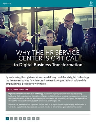 2 3 4 5 6 7 81
By embracing the right mix of service delivery model and digital technology,
the human resources function can increase its organizational value while
empowering a productive workforce.
April 2016
WHY THE HR SERVICE
CENTER IS CRITICAL
to Digital Business Transformation
Digital business means more than technology. Successful, ongoing transformation requires strong
leadership that recognizes and fosters the real goals of digital business: amazing your customers, enabling
new revenue streams, attracting and retaining the best talent, and innovating throughout the organization
in ways that improve efficiency, support compliance, and mitigate risk.
In this article, we examine the significant role HR plays in an organization’s digital strategy and success, as
well as the crucial mindsets, processes, and tools needed to deliver a next-generation service center.
EXECUTIVE SUMMARY
 