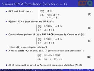 Various RPCA formulation (only for α = 1)
          PCA with ﬁxed rank is :               min         ||S||F
                                                   L,S
                                                s.t.        Rank(L) = k                                  (7)
                                                            A=L+S
          R(obust)PCA is (Non convex and NP-hard ) :
                                             min         ||σ(L)||0 + λ||S||0
                                             L,S                                                         (8)
                                             s.t.        A=L+S
          Convex relaxed problem of (2) is RPCA-PCP proposed by Candès et al. [1] :
                                             min         ||σ(L)||1 + λ||S||1
                                             L,S                                                         (9)
                                             s.t.        A=L+S
          Where σ(L) means singular values of L.
          A mix is Stable PCP of Zhou et al. [2] (both entry-wise and sparse noise) :
                                            min          ||σ(L)||1 + λ||S||1
                                             L,S                                                        (10)
                                            s.t.         ||A − L − S||F < δ

          All of them could be solved by Augmented Lagrangian Multipliers (ALM).
C. Guyon, T. Bouwmans and E. Zahzah Foreground Detection via Robust Low Rank Matrix Decomposition including spati
                                      (MIA Laboratory (Mathematics Images & Applications), 5, 2012
                                                                               November University of 10 / 27
                                                                                                       La Roche
 