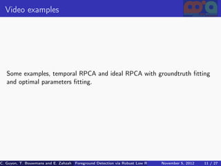 Video examples




   Some examples, temporal RPCA and ideal RPCA with groundtruth ﬁtting
   and optimal parameters ﬁtting.




C. Guyon, T. Bouwmans and E. Zahzah Foreground Detection via Robust Low Rank Matrix Decomposition including spati
                                      (MIA Laboratory (Mathematics Images & Applications), 5, 2012
                                                                               November University of 11 / 27
                                                                                                       La Roche
 