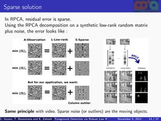 Sparse solution
   In RPCA, residual error is sparse.
   Using the RPCA decomposition on a synthetic low-rank random matrix
   plus noise, the error looks like :




   Same principle with video. Sparse noise (or outliers) are the moving objects.
C. Guyon, T. Bouwmans and E. Zahzah Foreground Detection via Robust Low Rank Matrix Decomposition including spati
                                      (MIA Laboratory (Mathematics Images & Applications), 5, 2012
                                                                               November University of 13 / 27
                                                                                                       La Roche
 