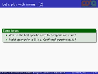Let’s play with norms...(2)




   Some issues
          What is the best speciﬁc norm for temporal constrain ?
          Initial assumption is ||.||2,1 . Conﬁrmed experimentally ?




C. Guyon, T. Bouwmans and E. Zahzah Foreground Detection via Robust Low Rank Matrix Decomposition including spati
                                      (MIA Laboratory (Mathematics Images & Applications), 5, 2012
                                                                               November University of 15 / 27
                                                                                                       La Roche
 