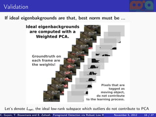 Validation
   If ideal eigenbakgrounds are that, best norm must be ...




   Let’s denote Lopt , the ideal low-rank subspace which outliers do not contribute to PCA
C. Guyon, T. Bouwmans and E. Zahzah Foreground Detection via Robust Low Rank Matrix Decomposition including spati
                                      (MIA Laboratory (Mathematics Images & Applications), 5, 2012
                                                                               November University of 16 / 27
                                                                                                       La Roche
 