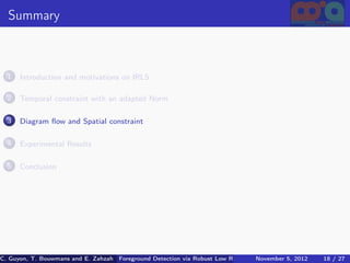 Summary



  1   Introduction and motivations on IRLS

  2   Temporal constraint with an adapted Norm

  3   Diagram ﬂow and Spatial constraint

  4   Experimental Results

  5   Conclusion




C. Guyon, T. Bouwmans and E. Zahzah Foreground Detection via Robust Low Rank Matrix Decomposition including spati
                                      (MIA Laboratory (Mathematics Images & Applications), 5, 2012
                                                                               November University of 18 / 27
                                                                                                       La Roche
 