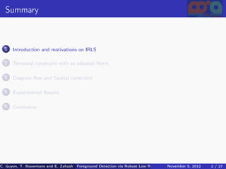 Summary



  1   Introduction and motivations on IRLS

  2   Temporal constraint with an adapted Norm

  3   Diagram ﬂow and Spatial constraint

  4   Experimental Results

  5   Conclusion




C. Guyon, T. Bouwmans and E. Zahzah Foreground Detection via Robust Low Rank Matrix Decomposition including spati
                                      (MIA Laboratory (Mathematics Images & Applications), University of La / 27
                                                                                 November 5, 2012         2 Roche
 