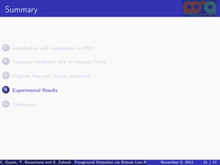 Summary



  1   Introduction and motivations on IRLS

  2   Temporal constraint with an adapted Norm

  3   Diagram ﬂow and Spatial constraint

  4   Experimental Results

  5   Conclusion




C. Guyon, T. Bouwmans and E. Zahzah Foreground Detection via Robust Low Rank Matrix Decomposition including spati
                                      (MIA Laboratory (Mathematics Images & Applications), 5, 2012
                                                                               November University of 21 / 27
                                                                                                       La Roche
 