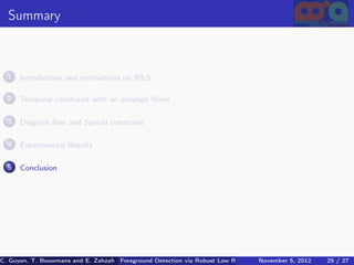 Summary



  1   Introduction and motivations on IRLS

  2   Temporal constraint with an adapted Norm

  3   Diagram ﬂow and Spatial constraint

  4   Experimental Results

  5   Conclusion




C. Guyon, T. Bouwmans and E. Zahzah Foreground Detection via Robust Low Rank Matrix Decomposition including spati
                                      (MIA Laboratory (Mathematics Images & Applications), 5, 2012
                                                                               November University of 25 / 27
                                                                                                       La Roche
 