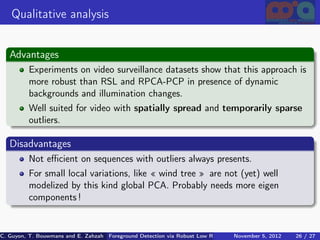 Qualitative analysis


   Advantages
          Experiments on video surveillance datasets show that this approach is
          more robust than RSL and RPCA-PCP in presence of dynamic
          backgrounds and illumination changes.
          Well suited for video with spatially spread and temporarily sparse
          outliers.

   Disadvantages
          Not eﬃcient on sequences with outliers always presents.
          For small local variations, like « wind tree » are not (yet) well
          modelized by this kind global PCA. Probably needs more eigen
          components !


C. Guyon, T. Bouwmans and E. Zahzah Foreground Detection via Robust Low Rank Matrix Decomposition including spati
                                      (MIA Laboratory (Mathematics Images & Applications), 5, 2012
                                                                               November University of 26 / 27
                                                                                                       La Roche
 