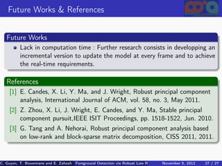 Future Works & References


   Future Works
          Lack in computation time : Further research consists in developping an
          incremental version to update the model at every frame and to achieve
          the real-time requirements.

   References
    [1] E. Candes, X. Li, Y. Ma, and J. Wright, Robust principal component
        analysis, International Journal of ACM, vol. 58, no. 3, May 2011.
    [2] Z. Zhou, X. Li, J. Wright, E. Candes, and Y. Ma, Stable principal
        component pursuit,IEEE ISIT Proceedings, pp. 1518-1522, Jun. 2010.
    [3] G. Tang and A. Nehorai, Robust principal component analysis based
        on low-rank and block-sparse matrix decomposition, CISS 2011, 2011.


C. Guyon, T. Bouwmans and E. Zahzah Foreground Detection via Robust Low Rank Matrix Decomposition including spati
                                      (MIA Laboratory (Mathematics Images & Applications), 5, 2012
                                                                               November University of 27 / 27
                                                                                                       La Roche
 
