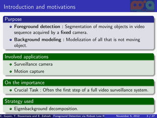 Introduction and motivations
   Purpose
          Foreground detection : Segmentation of moving objects in video
          sequence acquired by a ﬁxed camera.
          Background modeling : Modelization of all that is not moving
          object.

   Involved applications
          Surveillance camera
          Motion capture

   On the importance
          Crucial Task : Often the ﬁrst step of a full video surveillance system.

   Strategy used
          Eigenbackground decomposition.
C. Guyon, T. Bouwmans and E. Zahzah Foreground Detection via Robust Low Rank Matrix Decomposition including spati
                                      (MIA Laboratory (Mathematics Images & Applications), University of La / 27
                                                                                 November 5, 2012         3 Roche
 