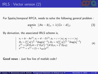 IRLS : Vector version (2)


   For Spatio/temporal RPCA, needs to solve the following general problem :

                               argmin ||Ax − b||α + λ||Cx − d ||β                                       (3)
                                   x

   By derivation, the associated IRLS scheme is,
                     r1 = b − Ax (i ) , r2 = d − Cx (i ) , e1 = ε + |r1 |, e2 = ε + |r2 |
                                    α 1                                β 1 −1         β−2
                     D1 = ( e1 ) α −1 diag(e1 ), D2 = λ( e2 ) β diag(e2 )
                                                  α−2
                       (i )                         −1
                                                                                                         (4)
                     y = (A D1 A + C D2 C ) (A D1 r1 + C D2 r2 )
                     x (i +1) = x (i ) + (1 + λopt )y (i )



   Good news : Just few line of matlab code !



C. Guyon, T. Bouwmans and E. Zahzah Foreground Detection via Robust Low Rank Matrix Decomposition including spati
                                      (MIA Laboratory (Mathematics Images & Applications), University of La / 27
                                                                                 November 5, 2012         7 Roche
 
