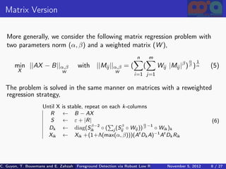 Matrix Version

   More generally, we consider the following matrix regression problem with
   two parameters norm (α, β) and a weighted matrix (W ),
                                                                    n       m
                                                                                              α   1
       min ||AX − B||α,β              with ||Mij ||α,β = (              (       Wij |Mij |β ) β ) α     (5)
        X                      W                         W
                                                                  i=1 j=1

  The problem is solved in the same manner on matrices with a reweighted
  regression strategy,
                     Until X   is stable, repeat on each k-columns
                       R       ← B − AX
                        S      ← ε + |R|                                                                 (6)
                                                                 α −1
                                             β−2         β
                       Dk      ← diag(Sik ◦ ( j (Sij ◦ Wij )) β ◦ Wik )k
                       Xik     ← Xik +(1+Λ(max(α, β)))(At Dk A)−1 At Dk Rik




C. Guyon, T. Bouwmans and E. Zahzah Foreground Detection via Robust Low Rank Matrix Decomposition including spati
                                      (MIA Laboratory (Mathematics Images & Applications), University of La / 27
                                                                                 November 5, 2012         8 Roche
 