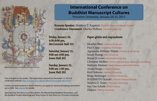 International Conference on
Buddhist Manuscript Cultures
Princeton University, January 20-22, 2017
Friday, January 20,
4:30-6:00 pm,
McCormick Hall 101
Saturday, January 21,
9:00 am-6:00 pm,
Jones Hall 202
Sunday, January 22,
9:00 am-1:00 pm,
Jones Hall 202
Keynote Speaker: Matthew T. Kapstein | École Pratique des Hautes Études
Conference Discussant: Charles Hallisey | Harvard University
Paper-givers and respondents:
Heather Blair | Indiana University	
Paul Copp | University of Chicago
Agnieszka Helman-Ważny | Hamburg University
Susan Huang | Rice University
Bryan D. Lowe | Vanderbilt University
Christine Mollier | Centre national de la recherche scientifique
Nathalie Monnet | Bibliothèque national de France
Asuka Sango | Carleton College
Kiril Solonin | Renmin University
Brian Steininger | Princeton University
SUGIMOTO Kazuki | Shosoin Treasure House
Stephen F. Teiser | Princeton University
San Van Schaik | British Library
Zhanru | Peking University
Free and open to the public. Pre-registration required by December 15, 2016 at
conference website: http://csr.princeton.edu/buddhistmanuscriptcultures2017
Current doctoral students in North America can apply for travel and lodging subventions
up to $500. See website for details.
Sponsored by the Henry Luce Foundation, the Mount Kuaiji Buddhist Association, and
the Buddhist Studies Workshop and Tang Center for East Asian Art, Princeton University.
Illustration courtesy of the Thomas Isenberg Collection
 