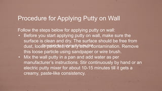 Procedure for Applying Putty on Wall
Follow the steps below for applying putty on wall:
• Before you start applying putty on wall, make sure the
surface is clean and dry. The surface should be free from
dust, loose particles, or any other contamination. Remove
this loose particle using sandpaper or wire brush.
• Mix the wall putty in a pan and add water as per
manufacturer’s instructions. Stir continuously by hand or an
electric putty mixer for about 10-15 minutes till it gets a
creamy, paste-like consistency.
Procedure for Applying Putty on Wall
 