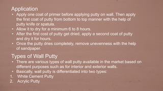Application
• Apply one coat of primer before applying putty on wall. Then apply
the first coat of putty from bottom to top manner with the help of
putty knife or spatula.
• Allow it to dry for a minimum 6 to 8 hours.
• After the first cost of putty get dried, apply a second coat of putty
and dry it for hours.
• Once the putty dries completely, remove unevenness with the help
of sandpaper.
Types of Wall Putty
• There are various types of wall putty available in the market based on
different purposes such as for interior and exterior walls.
• Basically, wall putty is differentiated into two types:
1. White Cement Putty
2. Acrylic Putty
 