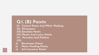 Q.1. (B) Paints
(I) Cement Paints And White Washing
(II) Distempers
(III) Emulsion Paints
(IV) Plastic And Luster Paints
(V) Varnishes And Polishes
(VI)
a) Bituminous Paints,
b) Water Prooﬁng Paints,
c) Anti Corrosive Paints
 