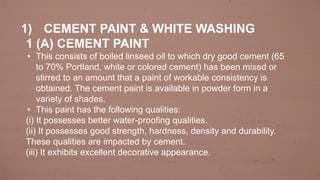 1) CEMENT PAINT & WHITE WASHING
1 (A) CEMENT PAINT
• This consists of boiled linseed oil to which dry good cement (65
to 70% Portland, white or colored cement) has been mixed or
stirred to an amount that a paint of workable consistency is
obtained. The cement paint is available in powder form in a
variety of shades.
• This paint has the following qualities:
(i) It possesses better water-proofing qualities.
(ii) It possesses good strength, hardness, density and durability.
These qualities are impacted by cement.
(iii) It exhibits excellent decorative appearance.
 