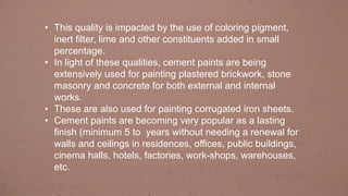 • This quality is impacted by the use of coloring pigment,
inert filter, lime and other constituents added in small
percentage.
• In light of these qualities, cement paints are being
extensively used for painting plastered brickwork, stone
masonry and concrete for both external and internal
works.
• These are also used for painting corrugated iron sheets.
• Cement paints are becoming very popular as a lasting
finish (minimum 5 to years without needing a renewal for
walls and ceilings in residences, offices, public buildings,
cinema halls, hotels, factories, work-shops, warehouses,
etc.
 