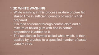 1 (B) WHITE WASHING
• White washing in this process mixture of pure fat
slaked lime in sufficient quantity of water is first
prepared.
• It is then screened through coarse cloth and a
mixture of boiled gum with rice in certain
proportions is added to it.
• The solution so formed called white wash, is then
applied by brushes to a specified number of coats
usually three.
 
