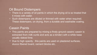 Oil Bound Distempers
• There is a variety of oil paints in which the drying oil is so treated that
it mixes with water.
• Such distempers are diluted or thinned with water when required.
These distempers, on drying, from a durable and washable coating.
Casein Paints
• This paints are prepared by mixing a finely ground casein( casein is
extracted from milk curds and acts as a binder) with a white base
usually slaked lime.
• Due to high opacity , this paints are used on plastered surfaces,
stucco fibered board, cement blocks etc.
 