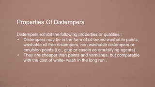 Properties Of Distempers
Distempers exhibit the following properties or qualities :
• Distempers may be in the form of oil bound washable paints,
washable oil free distempers, non washable distempers or
emulsion paints (i.e., glue or casein as emulsifying agents)
• They are cheaper than paints and varnishes, but comparable
with the cost of white- wash in the long run .
 
